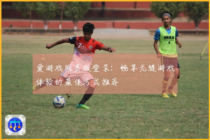 爱游戏网页版登录：畅享无缝游戏体验的最佳方式推荐
