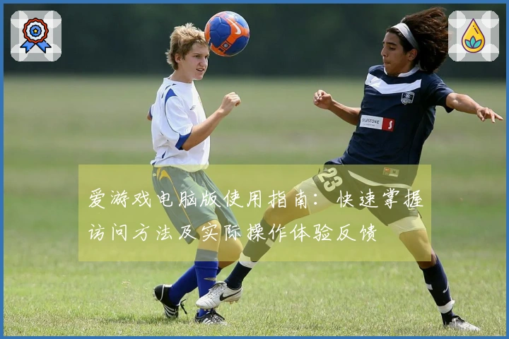爱游戏电脑版使用指南：快速掌握访问方法及实际操作体验反馈