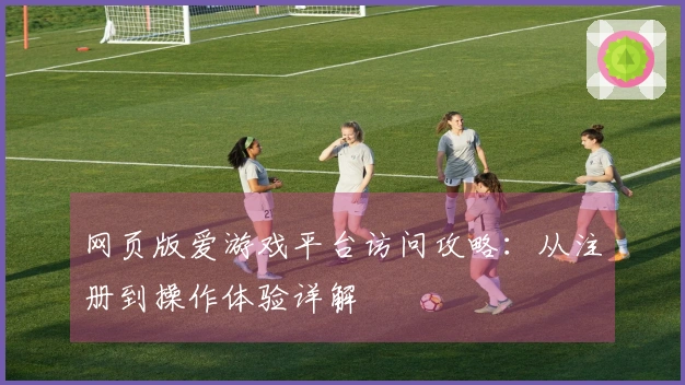 网页版爱游戏平台访问攻略：从注册到操作体验详解